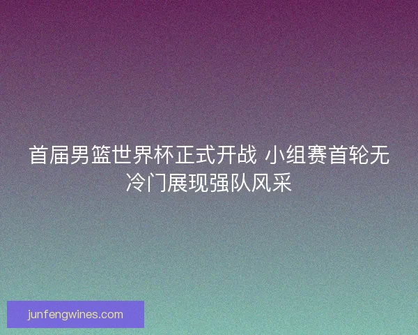 首届男篮世界杯正式开战 小组赛首轮无冷门展现强队风采