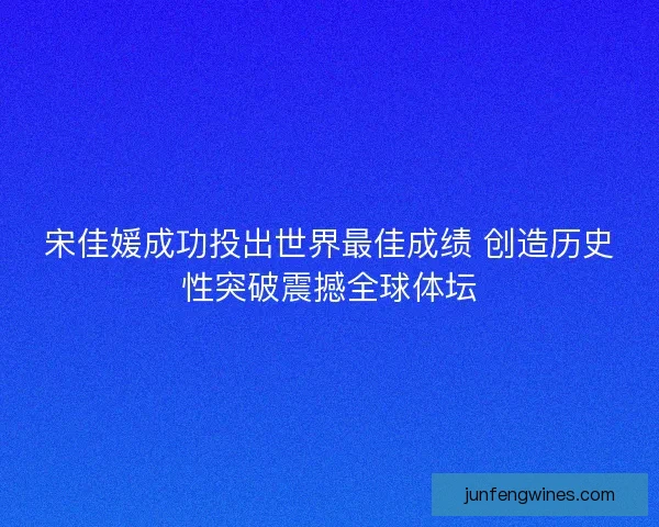 宋佳媛成功投出世界最佳成绩 创造历史性突破震撼全球体坛