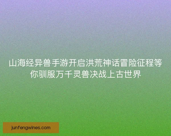 山海经异兽手游开启洪荒神话冒险征程等你驯服万千灵兽决战上古世界